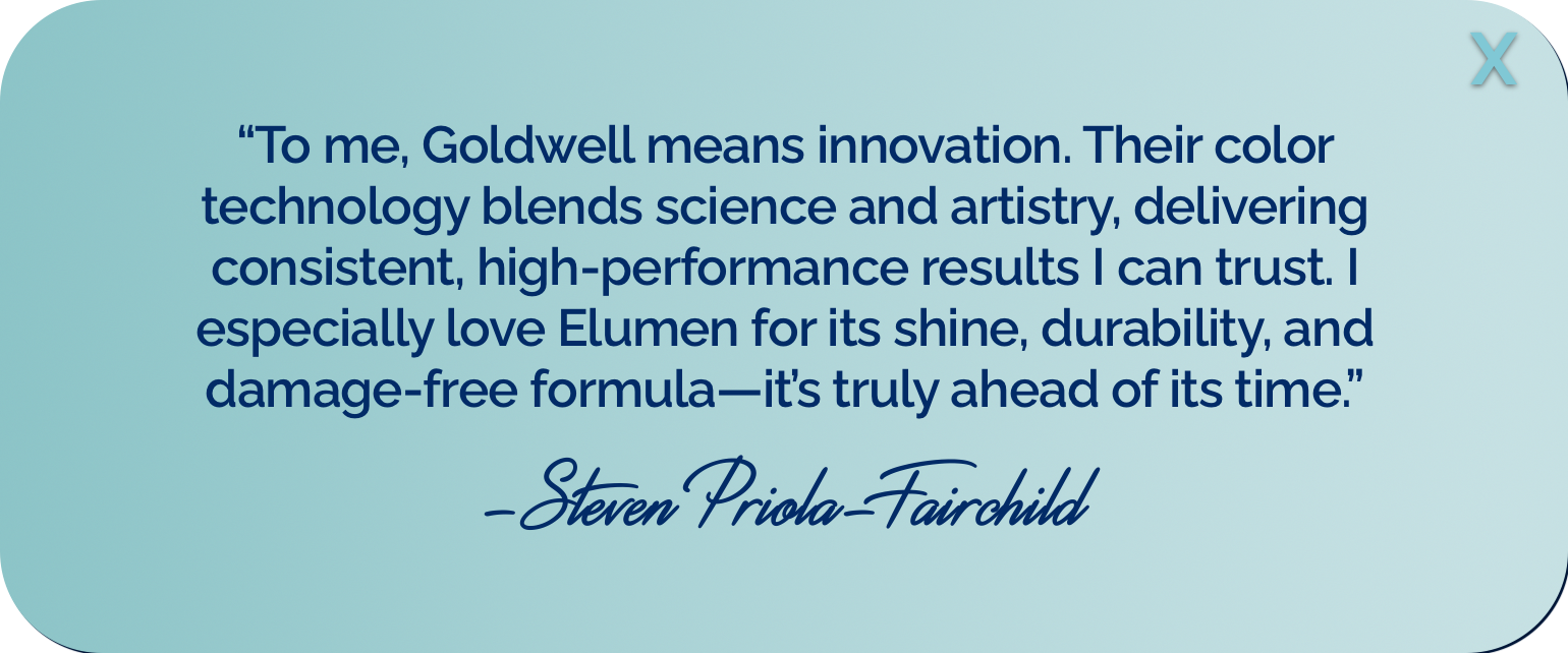 &ldquo;To me, Goldwell means innovation. Their color technology blends science and artistry, delivering consistent, high-performance results I can trust. I especially love Elumen for its shine, durability, and damage-free formula&mdash;it&rsquo;s truly ahead of its time.&rdquo; -Steven Priola-Fairchild