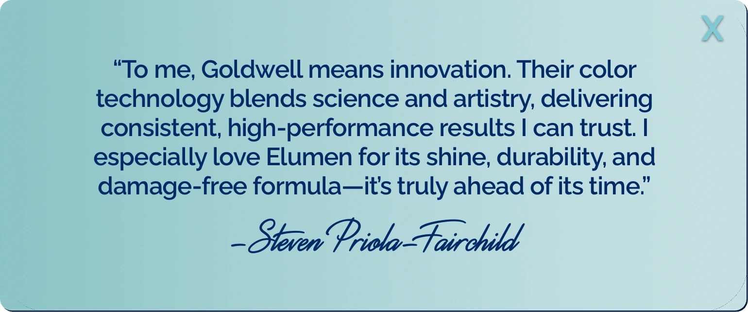 &ldquo;To me, Goldwell means innovation. Their color technology blends science and artistry, delivering consistent, high-performance results I can trust. I especially love Elumen for its shine, durability, and damage-free formula&mdash;it&rsquo;s truly ahead of its time.&rdquo; -Steven Priola-Fairchild