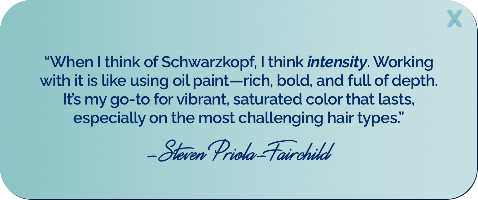 &ldquo;When I think of Schwarzkopf, I think intensity. Working with it is like using oil paint&mdash;rich, bold, and full of depth. It&rsquo;s my go-to for vibrant, saturated color that lasts, especially on the most challenging hair types.&rdquo; -Steven Priola-Fairchild