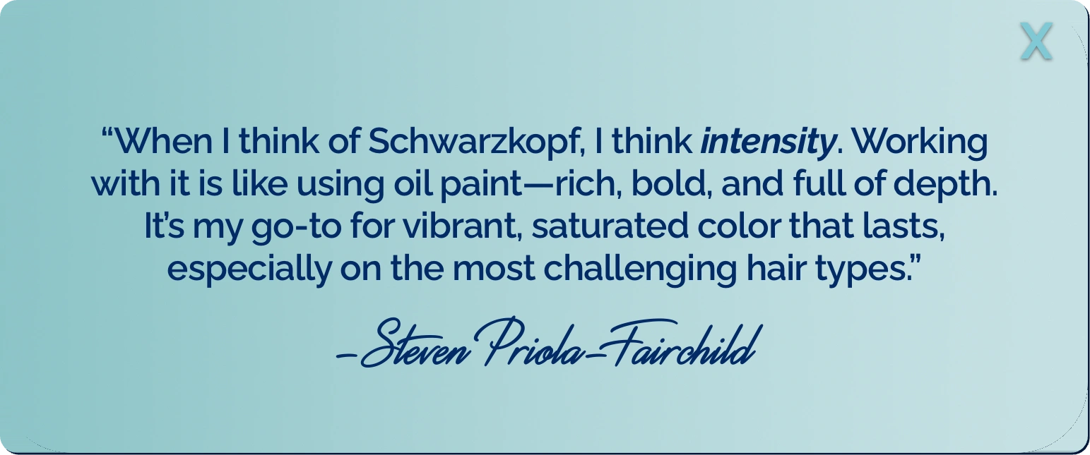 &ldquo;When I think of Schwarzkopf, I think intensity. Working with it is like using oil paint&mdash;rich, bold, and full of depth. It&rsquo;s my go-to for vibrant, saturated color that lasts, especially on the most challenging hair types.&rdquo; -Steven Priola-Fairchild